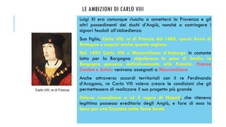 LE AMBIZIONI DI CARLO VIII
Luigi XI era comunque riuscito a annettersi la Provenza e gli
altri possedimenti dei duchi d’Angiò, nonché a costringere i
signori feudali all’obbedienza
Suo figlio, Carlo VIII, re di Francia dal 1483, sposò Anna di
Bretagna e acquisì anche questa regione
Nel 1493 Carlo VIII e Massimiliano d’Asburgo in costante
lotta per la Borgogna stipularono la pace di Senlis: la
Borgogna passava definitivamente alla Francia, Franca
Contea e Artois venivano assegnati a Massimiliano
Anche attraverso accordi territoriali con il re Ferdinando
d’Aragona, re Carlo VIII voleva creare le condizioni che gli
permettessero di realizzare il suo progetto più grande
Voleva rivendicare a sé il regno di Napoli, che riteneva
legittimo possesso ereditario degli Angiò, e fare di esso la
base per una Crociata nella Terra Santa
Carlo VIII, re di Francia
 