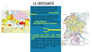 LA CRISTIANITÀ
Gli europei fino al termine del XIII
secolo pensarono a se stessi come
parte di un’unica grande entità
religiosa e territoriale, la cristianità.
Almeno nella parte occidentale del
continente europeo l’identità della
cristianità era determinata sia
dall’unità religiosa sia dall’esistenza
di due supremi poteri universali, in
costante rivalità:
impero
Papato
A partire dal 1300 i due poteri
universali andarono incontro a una
crisi, che li ridefinì profondamente e li
trasformò in entità politiche simili alle
alle altre, in lotta con gli altri attori
del panorama europeo: le monarchie
nazionali, le signorie italiane e i
principati tedeschi .
 