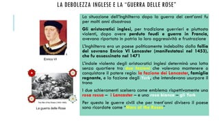 LA DEBOLEZZA INGLESE E LA “GUERRA DELLE ROSE”
La situazione dell’Inghilterra dopo la guerra dei cent’anni fu
per molti anni disastrosa
Gli aristocratici inglesi, per tradizione guerrieri e piuttosto
violenti, dopo avere perduto feudi e guerra in Francia,
avevano riportato in patria la loro aggressività e frustrazione
L’Inghilterra era un paese politicamente indebolito dalla follia
del sovrano Enrico VI Lancaster (manifestatasi nel 1453),
che fu assassinato nel 1471
L’indole violenta degli aristocratici inglesi determinò una lotta
senza quartiere tra due fazioni che volevano mantenere o
conquistare il potere regio: la fazione dei Lancaster, famiglia
regnante, e la fazione degli York, che intendevano usurpare il
trono
I due schieramenti scelsero come emblema rispettivamente una
rosa rossa – i Lancaster – e una rosa bianca – gli York
Per questo le guerre civili che per trent’anni divisero il paese
sono ricordate come “Wars of the Roses”
Enrico VI
La guerra delle Rose
 