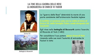 LA FINE DELLA GUERRA DELLE ROSE
LA MONARCHIA DI ENRICO VI TUDOR
La “guerra delle Rose” determinò la morte di una
parte consistente dell’aristocrazia feudale inglese
Il conflitto si concluse solo con la salita al trono di
Enrico VII, della famiglia Tudor, erede designato dai
Lancaster
Egli vinse nella battaglia di Bosworth contro l’esercito
di Riccardo di York (1485)
Per consolidare il suo potere sposò Anna di York
riunendo nelle sue mani l’autorità di entrambe le
fazioni in lotta
Battaglia di Bosworth
Enrico VII
 