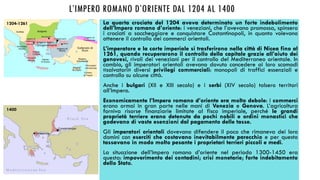 L’IMPERO ROMANO D’ORIENTE DAL 1204 AL 1400
La quarta crociata del 1204 aveva determinato un forte indebolimento
dell’Impero romano d’oriente: i veneziani, che l’avevano promossa, spinsero
i crociati a saccheggiare e conquistare Costantinopoli, in quanto volevano
ottenere il controllo dei commerci orientali.
L’imperatore e la corte imperiale si trasferirono nella città di Nicea fino al
1261, quando recuperarono il controllo della capitale grazie all’aiuto dei
genovesi, rivali dei veneziani per il controllo del Mediterraneo orientale. In
cambio, gli imperatori orientali avevano dovuto concedere ai loro scomodi
«salvatori» diversi privilegi commerciali: monopoli di traffici essenziali e
controllo su alcune città.
Anche i bulgari (XII e XIII secolo) e i serbi (XIV secolo) tolsero territori
all’Impero.
Economicamente l’Impero romano d’oriente era molto debole: i commerci
erano ormai in gran parte nelle mani di Venezia e Genova. L’agricoltura
forniva risorse finanziarie limitate al fisco imperiale, perché le grandi
proprietà terriere erano detenute da pochi nobili e ordini monastici che
godevano di vaste esenzioni dal pagamento delle tasse.
Gli imperatori orientali dovevano difendere il poco che rimaneva dei loro
domini con eserciti che costavano inevitabilmente parecchio e per questo
tassavano in modo molto pesante i proprietari terrieri piccoli e medi.
La situazione dell’Impero romano d’oriente nel periodo 1300-1450 era
questa: impoverimento dei contadini; crisi monetarie; forte indebitamento
dello Stato.
1204-1261
1400
 