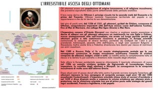 L’IRRESISTIBILE ASCESA DEGLI OTTOMANI
Gli ottomani erano una popolazione di origine turcomanna, e di religione musulmana,
che proveniva soprattutto dalla parte settentrionale della penisola anatolica
Il loro nome deriva da Othman I, principe vissuto tra la seconda metà del Duecento e la
prima del Trecento: Othman cominciò l’espansione territoriale del popolo a cui
apparteneva e che da lui deriva la sua denominazione.
Nel giro di pochi anni, dal 1326 al 1331, gli ottomani, guidati da Orkhan, successore di
Othman, conquistarono importanti città dell’Asia minore (zona dell’odierna Turchia),
fino al Mar di Marmara, che collega Mar Egeo (Grecia) e Mar Nero.
L’Imperatore romano d’Oriente Giovanni non riusciva a arginare questa espansione e
decise di allearsi con gli ottomani attraverso un matrimonio tra sua figlia e Orkhan,
mossa strategicamente utile nell’immediato, ma errata sul lungo periodo perché gli
ottomani grazie a tale matrimonio riuscirono a penetrare in Europa orientale
cominciando la conquista di diversi territori, partendo da Gallipoli nel 1354 e poi
prendendo Adrianopoli, seconda città dell’Impero, e negli anni successivi Bulgaria e
Macedonia. Inoltre anche Siria e Palestina diventarono loro domini per mezzo di matrimoni
con emiri musulmani.
Nel 1389 a Kosovo Polje vi fu un evento strategicamente centrale per le sue
conseguenze successive: le truppe musulmane sconfissero l’esercito di cristiani
composto da albanesi, bulgari, croati e serbi. La nobiltà serba fu completamente tolta di
mezzo e la Serbia fu poi costretta a diventare stato vassallo degli ottomani.
Solo allora in Europa occidentale apparve chiaramente il «pericolo ottomano»: di nuovo
nel 1396 un esercito cristiano guidato da Sigismondo di Lussemburgo, futuro
imperatore, fu sconfitto dagli ottomani a Nicopoli. La conseguenza fu la conquista
musulmana di molte zone dell’odierna Grecia.
Dopo alcuni anni di pausa dovuti alla lotta contro il grande sovrano mongolo Tamerlano, gli
ottomani ripresero la loro campagna di conquiste europee negli anni ‘20 del 1400
assediando Costantinopoli. L’imperatore orientale chiese aiuto ai sovrani d’occidente e
nel 1439 si disse disposto anche a superare lo scisma ortodosso per ottenere aiuto e
protezione, ma la situazione orientale non era al primo posto nelle strategie dei grandi
regni occidentali, Francia e Inghilterra, e del papato
dizionari.zanichelli.it
 