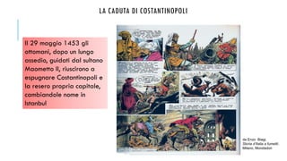 LA CADUTA DI COSTANTINOPOLI
da Enzo Biagi,
Storia d’Italia a fumetti,
Milano, Mondadori
Il 29 maggio 1453 gli
ottomani, dopo un lungo
assedio, guidati dal sultano
Maometto II, riuscirono a
espugnare Costantinopoli e
la resero propria capitale,
cambiandole nome in
Istanbul
 