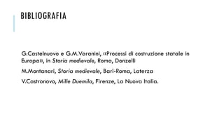 BIBLIOGRAFIA
G.Castelnuovo e G.M.Varanini, «Processi di costruzione statale in
Europa», in Storia medievale, Roma, Donzelli
M.Montanari, Storia medievale, Bari-Roma, Laterza
V.Castronovo, Mille Duemila, Firenze, La Nuova Italia.
 