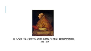 IL PAPATO TRA «CATTIVITÀ AVIGNONESE», SCISMA E RICOMPOSIZIONE,
1302-1417
 