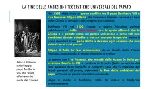 LA FINE DELLE AMBIZIONI TEOCRATICHE UNIVERSALI DEL PAPATO
Nel 1301 ebbe inizio un grave conflitto tra il papa Bonifacio VIII e
il re francese Filippo il Bello, che intendeva tassare i vescovi e i beni
della Chiesa e sottoporli alla propria giurisdizione.
Bonifacio VIII nel 1302 rispose a questa iniziativa politica
pubblicando la bolla Unam Sanctam con la quale affermò che la
Chiesa e il papato erano un potere universale e come tali non
avrebbero dovuto obbedire a nessun sovrano temporale. Inoltre il
papa rivendicò il suo pieno diritto a deporre ogni sovrano che non
obbedisse ai suoi precetti.
Filippo il Bello lo fece scomunicare da un sinodo della Chiesa
francese, accusandolo di essere simoniaco e eretico
Lo scontro con il re francese, che mandò delle truppe in Italia per
arrestare Bonifacio VIII e condurlo in Francia (fatto corredato dal
noto episodio dello «schiaffo di Anagni»), cosa che fu impedita dai
fedeli presenti all’arresto, determinò la fine delle ambizioni del
papa: costruire un potere teocratico universale.
Dopo la morte di Bonifacio, 1303, la Chiesa si trasformò
profondamente
Sciarra Colonna
schiaffeggia
papa Bonifacio
VIII, che resiste
all’arresto da
parte dei francesi
 