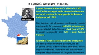 LA CATTIVITÀ AVIGNONESE, 1309-1377
Il papa francese Clemente V, eletto nel 1305
con l’attivo sostegno della monarchia francese,
decise di spostare la sede papale da Roma a
Avignone nel 1309
Con termine poi diventato tradizionale, questo
spostamento fu chiamato «cattività avignonese»
(cioè prigionia) della Chiesa e durò fino al 1377.
In questi sessantotto anni tutti i papi furono
francesi.
I pontefici furono sostanzialmente emarginati
sia dalle grandi dinamiche politiche, sia da
un’azione decisa in favore della cristianità, messa
in grosse difficoltà soprattutto nei Balcani dalle
conquiste degli ottomani, di religione musulmana
Papa Clemente V
Avignone
 
