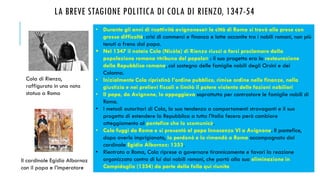 LA BREVE STAGIONE POLITICA DI COLA DI RIENZO, 1347-54
• Durante gli anni di «cattività avignonese» la città di Roma si trovò alle prese con
grosse difficoltà: crisi di commerci e finanza e lotte accanite tra i nobili romani, non più
tenuti a freno dal papa.
 Nel 1347 il notaio Cola (Nicòla) di Rienzo riuscì a farsi proclamare dalla
popolazione romana «tribuno del popolo» : il suo progetto era la restaurazione
della Repubblica romana, col sostegno delle famiglie nobili degli Orsini e dei
Colonna.
• Inizialmente Cola ripristinò l’ordine pubblico, rimise ordine nelle finanze, nella
giustizia e nei prelievi fiscali e limitò il potere violento delle fazioni nobiliari
• Il papa, da Avignone, lo appoggiava soprattutto per contrastare le famiglie nobili di
Roma.
• I metodi autoritari di Cola, la sua tendenza a comportamenti stravaganti e il suo
progetto di estendere la Repubblica a tutta l’Italia fecero però cambiare
atteggiamento al pontefice che lo scomunicò.
• Cola fuggì da Roma e si presentò al papa Innocenzo VI a Avignone. Il pontefice,
dopo averlo imprigionato, lo perdonò e lo rimandò a Roma accompagnato dal
cardinale Egidio Albornoz: 1353.
• Rientrato a Roma, Cola riprese a governare tirannicamente e favorì la reazione
organizzata contro di lui dai nobili romani, che portò alla sua eliminazione in
Campidoglio (1354) da parte della folla qui riunita
Cola di Rienzo,
raffigurato in una nota
statua a Roma
Il cardinale Egidio Albornoz
con il papa e l’imperatore
 