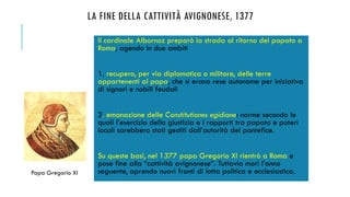 LA FINE DELLA CATTIVITÀ AVIGNONESE, 1377
Il cardinale Albornoz preparò la strada al ritorno del papato a
Roma, agendo in due ambiti
1. recupero, per via diplomatica o militare, delle terre
appartenenti al papa, che si erano rese autonome per iniziativa
di signori e nobili feudali
2. emanazione delle Constitutiones egidiane: norme secondo le
quali l’esercizio della giustizia e i rapporti tra papato e poteri
locali sarebbero stati gestiti dall’autorità del pontefice.
Su queste basi, nel 1377 papa Gregorio XI rientrò a Roma e
pose fine alla “cattività avignonese”. Tuttavia morì l’anno
seguente, aprendo nuovi fronti di lotta politica e ecclesiastica.Papa Gregorio XI
 