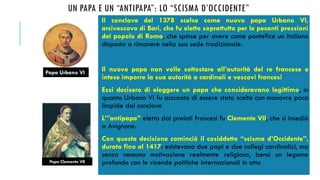 UN PAPA E UN “ANTIPAPA”: LO “SCISMA D’OCCIDENTE”
Il conclave del 1378 scelse come nuovo papa Urbano VI,
arcivescovo di Bari, che fu eletto soprattutto per le pesanti pressioni
del popolo di Roma, che spinse per avere come pontefice un italiano
disposto a rimanere nella sua sede tradizionale.
Il nuovo papa non volle sottostare all’autorità del re francese e
intese imporre la sua autorità a cardinali e vescovi francesi
Essi decisero di eleggere un papa che consideravano legittimo, in
quanto Urbano VI fu accusato di essere stato scelto con manovre poco
limpide dal conclave
L’”antipapa” eletto dai prelati francesi fu Clemente VII, che si insediò
a Avignone.
Con questa decisione cominciò il cosiddetto “scisma d’Occidente”,
durato fino al 1417: esistevano due papi e due collegi cardinalizi, ma
senza nessuna motivazione realmente religiosa, bensì un legame
profondo con le vicende politiche internazionali in atto
Papa Urbano VI
Papa Clemente VII
 