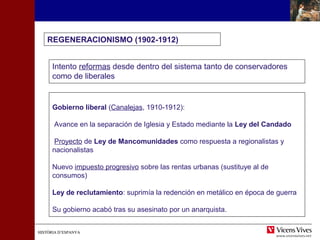 HISTÒRIA D’ESPANYAHISTÒRIA D’ESPANYA
REGENERACIONISMO (1902-1912)
Intento reformas desde dentro del sistema tanto de conservadores
como de liberales
Gobierno liberal (Canalejas, 1910-1912):
Avance en la separación de Iglesia y Estado mediante la Ley del Candado
Proyecto de Ley de Mancomunidades como respuesta a regionalistas y
nacionalistas
Nuevo impuesto progresivo sobre las rentas urbanas (sustituye al de
consumos)
Ley de reclutamiento: suprimía la redención en metálico en época de guerra
Su gobierno acabó tras su asesinato por un anarquista.
 