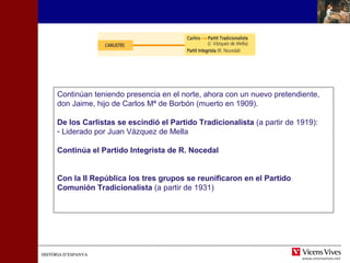 HISTÒRIA D’ESPANYAHISTÒRIA D’ESPANYA
Continúan teniendo presencia en el norte, ahora con un nuevo pretendiente,
don Jaime, hijo de Carlos Mª de Borbón (muerto en 1909).
De los Carlistas se escindió el Partido Tradicionalista (a partir de 1919):
- Liderado por Juan Vázquez de Mella
Continúa el Partido Integrista de R. Nocedal
Con la II República los tres grupos se reunificaron en el Partido
Comunión Tradicionalista (a partir de 1931)
 