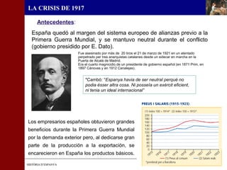 HISTÒRIA D’ESPANYAHISTÒRIA D’ESPANYA
LA CRISIS DE 1917
España quedó al margen del sistema europeo de alianzas previo a la
Primera Guerra Mundial, y se mantuvo neutral durante el conflicto
(gobierno presidido por E. Dato).
*Cambó: “Espanya havia de ser neutral perquè no
podia ésser altra cosa. Ni posseïa un exèrcit eficient,
ni tenia un ideal internacional”
Fue asesinado por más de 20 tiros el 21 de marzo de 1921 en un atentado
perpetrado per tres anarquistas catalanes desde un sidecar en marcha en la
Puerta de Alcalá de Madrid.
Era el cuarto magnicidio de un presidente de gobierno español (en 1871 Prim, en
1897 Cánovas y en 1912 Canalejas).
Antecedentes:
Los empresarios españoles obtuvieron grandes
beneficios durante la Primera Guerra Mundial
por la demanda exterior pero, al dedicarse gran
parte de la producción a la exportación, se
encarecieron en España los productos básicos.
 