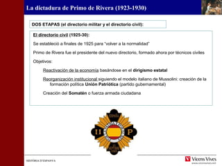 HISTÒRIA D’ESPANYAHISTÒRIA D’ESPANYA
La dictadura de Primo de Rivera (1923-1930)
El directorio civil (1925-30):
Se estableció a finales de 1925 para “volver a la normalidad”
Primo de Rivera fue el presidente del nuevo directorio, formado ahora por técnicos civiles
Objetivos:
Reactivación de la economía basándose en el dirigismo estatal
Reorganización institucional siguiendo el modelo italiano de Mussolini: creación de la
formación política Unión Patriótica (partido gubernamental)
Creación del Somatén o fuerza armada ciudadana
DOS ETAPAS (el directorio militar y el directorio civil):
 