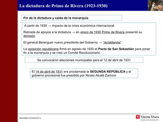 HISTÒRIA D’ESPANYAHISTÒRIA D’ESPANYA
La dictadura de Primo de Rivera (1923-1930)
A partir de 1930 → impacto de la crisis económica internacional
Retirada de apoyos a la dictadura → en enero de 1930 Primo de Rivera presentó su
dimisión
El general Berenguer nuevo presidente del Gobierno → “dictablanda”
La oposición republicana firmó en agosto de 1930 el Pacto de San Sebastián para poner
fin a la monarquía y se creó un Comité Revolucionario.
Fin de la dictadura y caída de la monarquía
Se convocaron elecciones municipales para el 12 de abril de 1931
El 14 de abril de 1931 era proclamada la SEGUNDA REPÚBLICA y el
gobierno provisional fue presidido por Niceto Alcalá Zamora
 