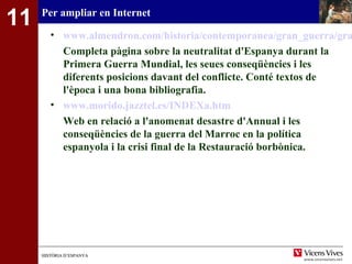 HISTÒRIA D’ESPANYAHISTÒRIA D’ESPANYA
Per ampliar en Internet
• www.almendron.com/historia/contemporanea/gran_guerra/gra
Completa pàgina sobre la neutralitat d'Espanya durant la
Primera Guerra Mundial, les seues conseqüències i les
diferents posicions davant del conflicte. Conté textos de
l'època i una bona bibliografia.
• www.morido.jazztel.es/INDEXa.htm
Web en relació a l'anomenat desastre d'Annual i les
conseqüències de la guerra del Marroc en la política
espanyola i la crisi final de la Restauració borbònica.
11
 
