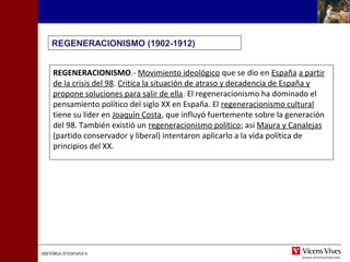 HISTÒRIA D’ESPANYAHISTÒRIA D’ESPANYA
REGENERACIONISMO (1902-1912)
REGENERACIONISMO.- Movimiento ideológico que se dio en España a partir
de la crisis del 98. Critica la situación de atraso y decadencia de España y
propone soluciones para salir de ella. El regeneracionismo ha dominado el
pensamiento político del siglo XX en España. El regeneracionismo cultural
tiene su líder en Joaquín Costa, que influyó fuertemente sobre la generación
del 98. También existió un regeneracionismo político; así Maura y Canalejas
(partido conservador y liberal) intentaron aplicarlo a la vida política de
principios del XX.
 
