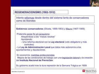 HISTÒRIA D’ESPANYAHISTÒRIA D’ESPANYA
REGENERACIONISMO (1902-1912)
Intento reformas desde dentro del sistema tanto de conservadores
como de liberales
Gobiernos conservadores (Silvela, 1899-1903) y Maura (1907-1909):
Pretendía poner fin al caciquismo:
Atrayéndose a las “masas neutras”
Aprobando:
- Una reforma electoral con la Ley electoral (voto obligatorio y más
controles)
- La Ley de Administración Local que daba más autonomía a los
ayuntamientos y diputaciones.
En economía: medidas proteccionistas
Mejora de las condiciones de trabajo con una legislación laboral y la creación
del Instituto Nacional de Previsi3ón.
Su gobierno acabó tras la dura represión de la Semana Trágica en 1909.
 