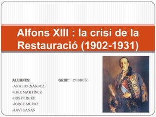 Alfons XIII : la crisi de la
  Restauració (1902-1931)


Alumnes:         Grup: -2º BHCS
-Ana Hernández
-Kike Martínez
-Iris Ferrer
-Jorge Muñoz
-Javi Casañ
 