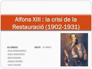 Alfons XIII : la crisi de la
    Restauració (1902-1931)


Alumnes:         Grup: -2º BHCS
-Ana Hernández
-Kike Martínez
-Iris Ferrer
-Jorge Muñoz
-Javi Casañ
 