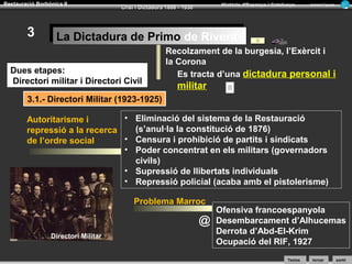 Restauració Borbònica II

3

Història d’Espanya i Catalunya

Crisi i Dictadura 1898 - 1930

Armand Figuera

La Dictadura de Primo de Rivera
La Dictadura de Primo de Rivera

Dues etapes:
Directori militar i Directori Civil

Recolzament de la burgesia, l’Exèrcit i
la Corona
Es tracta d’una dictadura personal i

militar

3.1.- Directori Militar (1923-1925)
• Eliminació del sistema de la Restauració
Autoritarisme i
(s’anul·la la constitució de 1876)
repressió a la recerca
• Censura i prohibició de partits i sindicats
de l’ordre social
• Poder concentrat en els militars (governadors
civils)
• Supressió de llibertats individuals
• Repressió policial (acaba amb el pistolerisme)
Problema Marroc

@
Directori Militar

Ofensiva francoespanyola
Desembarcament d’Alhucemas
Derrota d’Abd-El-Krim
Ocupació del RIF, 1927
Textos

tornar

sortir

 