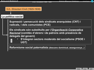 Restauració Borbònica II

Crisi i Dictadura 1898 - 1930

Història d’Espanya i Catalunya

Armand Figuera

3.2.- Directori Civil (1925-1930)

La política social
Supressió i persecució dels sindicats anarquistes (CNT) i
radicals, i dels comunistes (PCE)
Els sindicats són substituïts per l’Organització Corporativa
Nacional (comitès d’obrers i de patrons amb presència de
delegats del govern)
• S’integren sectors moderats del socialisme (PSOE i
UGT)
Reformisme social paternalista (descans dominical, assegurança...)

Textos

tornar

sortir

 