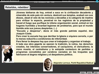Restauració Borbònica II

Crisi i Dictadura 1898 - 1930

Història d’Espanya i Catalunya

Armand Figuera

Rebeldes, rebeldes!
Rebeldes, rebeldes!
Jóvenes bárbaros de hoy, entrad a saco en la civilización decadente y
miserable de este país sin ventura, destruid sus templos, acabad con sus
dioses, alzad el velo de las novicias y elevadlas a la categoria de madres
para virilizar la especie, penetrad en los registros de la propiedad y
haced el fuego que purifique la infame organización social, entrad en los
hogares humildes y levantad legiones de proletarios, para que el mundo
tiemble ante sus jueces despiertos. (...)
“Escuela y despensa”, decía el más grande patriota español, don
Joaquín Costa.
Para crear la escuela hay que derribar la Iglesia o siquiera cerrarla, o por
lo menos reducirla a condiciones de inferioridad.
Para llenar la despesa hay que crear el trabajador y organizar el trabajo.
A toda esa obra gigante se oponen la tradición, la rutina, los derechos
creados, los intereses conservadores, el caciquismo, el clericalismo, la
mano muerta, el centralismo y la estúpida contextura de partidos y
programas concebidos por cerebros vaciados en los troqueles que
fabricaran el dogma religioso y el despotismo político.

Alejandro Lerroux, Partit Republicà Radical

Textos

tornar

sortir

 