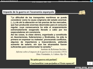 Restauració Borbònica II

Crisi i Dictadura 1898 - 1930

Història d’Espanya i Catalunya

Armand Figuera

Impacte de la guerra en l’economia espanyola
Impacte de la guerra en l’economia espanyola
"La dificultat de los transportes marítimos se puede
considerar como la causa originaria del estado anormal,
(...) y de ahí la alteración en los precios de los mercados,
que han producido enormes desniveles para el consumo
regular, cuya consecuencia ha sido el acaparamiento
extremadamente exagerado llevado a cabo por los
especuladores sin conciencia.
Así las cosas, la clase obrera, organizada y constituida
en Asociaciones, federaciones y Sindicatos, ha sido la
primera en expresar su malestar, provocando conflictos,
algunos de importancia y trascendencia, pidiendo
aumento de salario, sin que los alcanzados fueran
suficientes para contrarrestar la carestía."
Instituto de Reformas Sociales.
Informe sobre el impacto de la guerra en la economia (1915)
Dins: Fernández, A. I altres. Op. Cit.
De quina guerra està parlant?
Com beneficia i com perjudica a l'Estat espanyol?
Textos

tornar

sortir

 