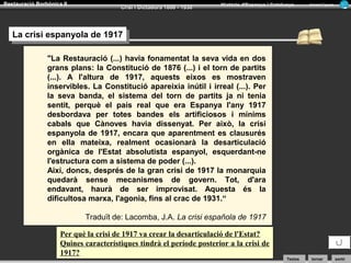 Restauració Borbònica II

Crisi i Dictadura 1898 - 1930

Història d’Espanya i Catalunya

Armand Figuera

La crisi espanyola de 1917
La crisi espanyola de 1917
"La Restauració (...) havia fonamentat la seva vida en dos
grans plans: la Constitució de 1876 (...) i el torn de partits
(...). A l'altura de 1917, aquests eixos es mostraven
inservibles. La Constitució apareixia inútil i irreal (...). Per
la seva banda, el sistema del torn de partits ja ni tenia
sentit, perquè el país real que era Espanya l'any 1917
desbordava per totes bandes els artificiosos i mínims
cabals que Cànoves havia dissenyat. Per això, la crisi
espanyola de 1917, encara que aparentment es clausurés
en ella mateixa, realment ocasionarà la desarticulació
orgànica de l'Estat absolutista espanyol, esquerdant-ne
l'estructura com a sistema de poder (...).
Així, doncs, després de la gran crisi de 1917 la monarquia
quedarà sense mecanismes de govern. Tot, d'ara
endavant, haurà de ser improvisat. Aquesta és la
dificultosa marxa, l'agonia, fins al crac de 1931.“
Traduït de: Lacomba, J.A. La crisi española de 1917
Per què la crisi de 1917 va crear la desarticulació de l'Estat?
Quines característiques tindrà el període posterior a la crisi de
1917?

Textos

tornar

sortir

 