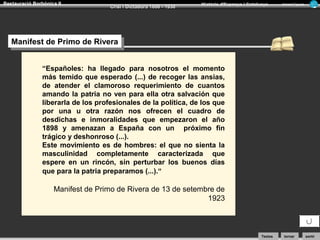 Restauració Borbònica II

Crisi i Dictadura 1898 - 1930

Història d’Espanya i Catalunya

Armand Figuera

Manifest de Primo de Rivera
Manifest de Primo de Rivera
“Españoles: ha llegado para nosotros el momento
más temido que esperado (...) de recoger las ansias,
de atender el clamoroso requerimiento de cuantos
amando la patria no ven para ella otra salvación que
liberarla de los profesionales de la política, de los que
por una u otra razón nos ofrecen el cuadro de
desdichas e inmoralidades que empezaron el año
1898 y amenazan a España con un próximo fin
trágico y deshonroso (...).
Este movimiento es de hombres: el que no sienta la
masculinidad completamente caracterizada que
espere en un rincón, sin perturbar los buenos días
que para la patria preparamos (...).“

Manifest de Primo de Rivera de 13 de setembre de
1923

Textos

tornar

sortir

 