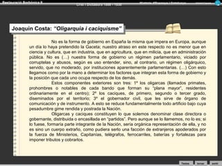 Restauració Borbònica II

Crisi i Dictadura 1898 - 1930

Història d’Espanya i Catalunya

Armand Figuera

Joaquín Costa: “Oligarquia i icaciquisme”
Joaquín Costa: “Oligarquia caciquisme”
No es la forma de gobierno en España la misma que impera en Europa, aunque
un día lo haya pretendido la Gaceta; nuestro atraso en este respecto no es menor que en
ciencia y cultura, que en industria, que en agricultura, que en milicia, que en administración
pública. No es (…) nuestra forma de gobierno un régimen parlamentario, viciado por
corruptelas y abusos, según es uso entender, sino, al contrario, un régimen oligárquico,
servido, que no moderado, por instituciones aparentemente parlamentarias. (…) Con esto
llegamos como por la mano a determinar los factores que integran esta forma de gobierno y
la posición que cada uno ocupa respecto de los demás.
Estos componentes exteriores son tres: 1º los oligarcas (llamados primates,
prohombres o notables de cada bando que forman su “plana mayor”, residentes
ordinariamente en el centro); 2º los caciques, de primero, segundo o tercer grado,
diseminados por el territorio; 3º el gobernador civil, que les sirve de órgano de
comunicación y de instrumento. A esto se reduce fundamentalmente todo artificio bajo cuya
pesadumbre gime rendida y postrada la Nación.
Oligarcas y caciques constituyen lo que solemos denominar clase directora o
gobernante, distribuida o encasillada en “partidos”. Pero aunque se lo llamemos, no lo es; si
lo fuese, formaría parte integrante de la Nación, sería orgánica representación de ella, y no
es sino un cuerpo extraño, como pudiera serlo una facción de extranjeros apoderados por
la fuerza de Ministerios, Capitanías, telégrafos, ferrocarriles, baterías y fortalezas para
imponer tributos y cobrarlos.

Textos

tornar

sortir

 