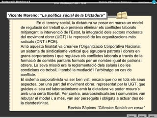 Restauració Borbònica II

Crisi i Dictadura 1898 - 1930

Història d’Espanya i Catalunya

Armand Figuera

Vicente Moreno: “La política social de la Dictadura”
Vicente Moreno: “La política social de la Dictadura”
En el terreny social, la dictadura va posar en marxa un model
de regulació del treball que pretenia eliminar els conflictes laborals
mitjançant la intervenció de l’Estat, la integració dels sectors moderats
del moviment obrer (UGT) i la repressió de les organitzacions més
radicals (CNT i PCE).
Amb aquesta finalitat va crear-se l’Organització Corporativa Nacional,
un sistema de sindicalisme vertical que agrupava patrons i obrers en
grans corporacions i que regulava els conflictes laborals a través de la
formació de comitès paritaris formats per un nombre igual de patrons i
obrers. La seva missió era la reglamentació dels salaris i de les
condicions de treball, i també la mediació i l’arbitratge en cas de
conflicte.
El sistema corporativista va ser ben vist, encara que no en tots els seus
aspectes, per una part del moviment obrer, representat per la UGT, que
gràcies al seu col·laboracionisme amb la dictadura va poder moure’s
amb una certa llibertat. Per contra, anarcosindicalistes i comunistes van
rebutjar el model i, a més, van ser perseguits i obligats a actuar des de
la clandestinitat.
Revista Sàpiens “Ciències Socials en xarxa”
Textos

tornar

sortir

 