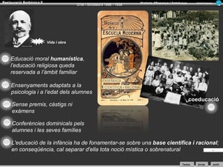 Restauració Borbònica II

Crisi i Dictadura 1898 - 1930

Història d’Espanya i Catalunya

Armand Figuera

Vida i obra

Educació moral humanística,
l’educació religiosa queda
reservada a l’àmbit familiar
Ensenyaments adaptats a la
psicologia i a l’edat dels alumnes
Sense premis, càstigs ni
exàmens

coeducació

Conferències dominicals pels
alumnes i les seves famílies
L'educació de la infància ha de fonamentar-se sobre una base científica i racional;
en conseqüència, cal separar d'ella tota noció mística o sobrenatural
Textos

tornar

sortir

 