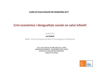 Crisi econòmica i desigualtats socials en salut infantil
16/03/2017
Luis Rajmil
IMIM  Institut Hospital del Mar d’Investigacions Mèdiques
CURS ACTUALITZACIÓ EN PEDIATRIA 2017
COL·LEGI OFICIAL DE METGES DE LLEIDA
ASSOCIACIÓ MÈDICO - QUIRÚRGICA DE LLEIDA
SOCIETAT CATALANA DE PEDIATRIA
(Vegueria de Lleida)
 