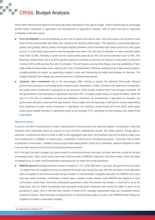 CRISIL Budget Analysis
10
10
Some other critical issues failed to find adequate policy addressal in this year’s budget. These include steps to encourage
private sector investment in agriculture and development of agriculture markets, both of which are key to improving
profitability of the farm sector
■ Farm profitability is low and declining as the cost of inputs continues to soar. Input and output cost dynamics have
been turning unfavourable year after year, reducing the farmer’s profit margin. The disparity is particularly glaring in
pulses, and growing. Within pulses, the largest disparity between cost of cultivation and output prices is in urad, gram
and tur. In urad, while output prices in the last decade have risen 12%, the cost of cultivation in major producer-states
have risen 12-26%. Similarly, in gram and tur, output prices grew about 10%, but cost of cultivation rose 12-18%. The
Bharatiya Janata Party had in its 2014 general elections manifesto announced its intention to take steps to ensure a
minimum 50% profit over the the cost of cultivation. This will require, among other things, ensuring availability of high-
yield seeds at reasonable costs, reducing the cost of transportation, effective market pricing of agricultural produce,
drought-proofing the sector by expanding irrigation cover and introducing the latest technologies for farming. The
budget refrained from making any announcements to address these issues.
■ Likewise, farm investment has to be encouraged. After coming to power, the National Democratic Alliance
government promised a technology-driven second Green Revolution in India. Crucial to this objective is investment,
but public sector investment in agriculture is low and poor, while private investors don’t have enough incentives. Of
the government’s total spending on agriculture, less than 10% is towards public outlay on capital formation, while the
rest is in the form of subsidies for food and fertilisers. Therefore, for investments in agriculture to increase, the
government will have to take the first step forward. And to make room for spending, it will have to reorient expenditure
from subsidies to public sector investment in agriculture. For instance, during fiscals 2013 and 2014, while public
sector gross capital formation in agriculture grew by an average 4.7%, spending on food subsidy rose nearly three
times faster.
Non-farm sector
A push to non-farm income tends to create a demand-pull in the economy and improves welfare. Construction, trade and
transport have historically acted as engines of rural non-farm employment growth. But these sectors, though labour-
intensive, contribute just about a fourth to GDP at the aggregate India level, and therefore may not be able to solely drive
rural employment. In addition, in recent years, a slowdown in mining and manufacturing output - more than half of which
is produced in rural areas – is likely to have brought down wage growth. Policy focus, therefore, needs to sharpen on other
rural non-farm sectors such as food processing and even tourism.
As in the past, this year’s budget, too, gave a push to construction-driven rural jobs, but there was also a push to the food
processing sector. Also, recent years have seen that the scale of NREGA expansion has been limited, there has been
increased focus on other rural development spending such as roads and social assistance.
■ NREGA spend this budget has seen a lower increase of 7.7%, to Rs 385 billion. Last year, the government had spent
1% higher than the budgeted amount as demand for funds rose during the year. But the increase in fund allocation
does not appear to be commensurate with job creation. In recent fiscals, budgetary allocation for NREGA have seen
only saw small increases. Incidentally, in these years, number of jobs created under NREGA also appears to have
come down. Latest data1
show that employment generation under the scheme has slowed. In fiscal 2015, at an all-
India level, only 23 million households were provided employment compared with nearly 50 million in each of the
preceding 5 years. And in the first four months of fiscal 2016, average employment days per household halved.
Overtime however, there has been increased focus on improving the quality of works under NREGA while linking it to
irrigation and water conservation projects.
1
As reported by Indiastat.com
 