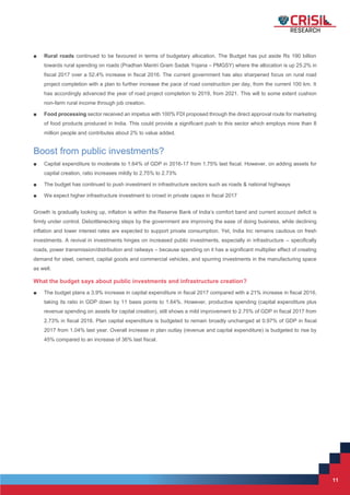 11
11
■ Rural roads continued to be favoured in terms of budgetary allocation. The Budget has put aside Rs 190 billion
towards rural spending on roads (Pradhan Mantri Gram Sadak Yojana – PMGSY) where the allocation is up 25.2% in
fiscal 2017 over a 52.4% increase in fiscal 2016. The current government has also sharpened focus on rural road
project completion with a plan to further increase the pace of road construction per day, from the current 100 km. It
has accordingly advanced the year of road project completion to 2019, from 2021. This will to some extent cushion
non-farm rural income through job creation.
■ Food processing sector received an impetus with 100% FDI proposed through the direct approval route for marketing
of food products produced in India. This could provide a significant push to this sector which employs more than 8
million people and contributes about 2% to value added.
Boost from public investments?
■ Capital expenditure to moderate to 1.64% of GDP in 2016-17 from 1.75% last fiscal. However, on adding assets for
capital creation, ratio increases mildly to 2.75% to 2.73%
■ The budget has continued to push investment in infrastructure sectors such as roads & national highways
■ We expect higher infrastructure investment to crowd in private capex in fiscal 2017
Growth is gradually looking up, inflation is within the Reserve Bank of India’s comfort band and current account deficit is
firmly under control. Debottlenecking steps by the government are improving the ease of doing business, while declining
inflation and lower interest rates are expected to support private consumption. Yet, India Inc remains cautious on fresh
investments. A revival in investments hinges on increased public investments, especially in infrastructure – specifically
roads, power transmission/distribution and railways – because spending on it has a significant multiplier effect of creating
demand for steel, cement, capital goods and commercial vehicles, and spurring investments in the manufacturing space
as well.
What the budget says about public investments and infrastructure creation?
■ The budget plans a 3.9% increase in capital expenditure in fiscal 2017 compared with a 21% increase in fiscal 2016,
taking its ratio in GDP down by 11 basis points to 1.64%. However, productive spending (capital expenditure plus
revenue spending on assets for capital creation), still shows a mild improvement to 2.75% of GDP in fiscal 2017 from
2.73% in fiscal 2016. Plan capital expenditure is budgeted to remain broadly unchanged at 0.97% of GDP in fiscal
2017 from 1.04% last year. Overall increase in plan outlay (revenue and capital expenditure) is budgeted to rise by
45% compared to an increase of 36% last fiscal.
 