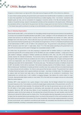 CRISIL Budget Analysis
14
14
foregone on indirect taxes is as high as 83% of the total revenue foregone and 89% of the indirect tax collections.
In case of direct subsidy spending, the government’s push towards direct benefit transfer of subsidies is a welcome step.
In case of tax expenditure, too, the government should focus on better targeting. A few – but minimal – exemptions with
targeted goals can stay, such as concessions for engaging in economic activity in the hilly and backward areas, tax
breaks on household savings, research & development activities and few exemptions to the exports sector. Withdrawing
tax exemptions will be no mean feat for the government. But there is larger good to be had in the form of efficiency gains
– from lesser taxes paid by producers to savings on tax administration as the cost of enforcement comes down.
Box 2: Subsidy dispensation
Direct benefit transfer (DBT), or the mechanism for channelling subsidy through bank accounts directly to the beneficiary,
is proving to be successful for liquefied petroleum gas (DBT-L) users. Leakages in LPG are estimated at 24%. Since the
scheme was launced at an all-India basis in January 2015, the total beneficiaries has reached 151 million, while the
leakages have come down by 24%. There is still some way to go in terms of reach and coverage. The Economic Survey
also recommends that the household cap on LPG cylinders be brought down to 10 from 12..Potential annual fiscal saving
of full implementation of DBT-L is Rs 127 billion in the subsequent year. The government is also planning to implement
DBT for kerosene users from April 1 in eight states. About 11% of the total subsidy spending by the government is on
fuel (LPG and kerosene) and the extent of leakages has necessitated adoption of DBT.
On similar lines, the government is now also proposing to implement DBT for fertiliser subsidy on a pilot basis. The
government spends 28% of its subsidy burden (or Rs 700 billion) per year on fertilliser subsidies – a large part of which
gets wasted in leakages. Leakages in fertiliser subsidies are estimated at 40%. Also, only 35% of the total fertiliser
subsidy reaches the intended beneficiaries. The Economic Survey finds fertiliser subsidy a good candidate for DBT
through the JAM ecosystem if three pre-conditions are met: (i) there is a high leakage rate; (ii) higher central government
control over dispensation; and, (iii) there is greater control on the first and middle-mile reach. Still, there are several
challenges associated with its implementation. The Survey also says, “The disbursal of subsidy on fertilisers should shift
to DBT, the benefits of which will be maximised, if all controls (including imports) on the fertiliser industry / outputs are
lifted simultaneously” Identification of subsidy per farmer is another area; here subsidy will have to be determined based
on crops produced and soil conditions. Yet, there is some ground that has been covered. The government has in place
a Fertiliser Monitoring System which captures distributor and dealer – level data on fertiliser sales. The challenge now is
to capture retail and farmer level sales data so that adequate subsidy can be transferred to beneficiaries. Once
implemented at an all-India level, it will in addition to plugging leakages, help balance the nutrient intake for crops.
Currently, disproportionately higher subsidy on urea (nearly 70% of the total) has encouraged overuse and unfavourably
tilted the nutrient balance.
Similarly, DBT is also expected to be a game changer in food subsidy. But the Budget refrained from announcing
focussed measures on this. Food subsidy is currently the single-largest subsidy burden of the government, and at Rs 1.3
trillion eats up nearly half of total subsidies. We estimate that DBT can help the government save as much as 20% (or
Rs 250 billion) in food subsidy expenditure by eliminating costs associated with procuring, distributing and storing
foodgrains. Moreover, DBT will help bring millions of poor households that currently do not have access to public
distribution system into the food subsidy net. We estimate that at fiscal 2016 prices, the cash transfers under the DBT
will amount to almost Rs 5,800 per year for a family of five. This will implicitly raise their disposable income as the amount
is higher than the reported total annual expenditure (food +non-food) of the poorest 5% of the rural households and more
than half the annual expenditure of the poorest 10% of urban households. Given the high marginal propensity to consume
at lower income levels, such a significant unconditional cash transfer will undoubtedly raise discretionary spending of the
recipient households, providing a consumption boost to the economy
 
