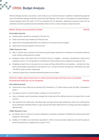 CRISIL Budget Analysis
20
20
While the Budget provisions are positive, it will continue to put to test the execution capability of implementing agencies
such as the National Highways Authority of India and Indian Railways. This comes on the backdrop of overall spending in
national highways being 16% lower in FY16 as compared with the allocations. Addressing on-ground issues such as
clearances and land acquisition becomes extremely critical to ensure a sharp increase in project execution.
Metals: No big announcements for metals Neutral
Key budget proposals
■ Customs duty on aluminium increased to 7.5% from 5%
■ Clean environment cess doubled to Rs 400 per tonne
■ Export duty on low grade (below 58% iron content) iron ore lumps and fines scrapped
■ Export duty on bauxite reduced to 15% from 20%
CRISIL Research’s view
■ Hike in customs duty on aluminium will narrow the gap between landed cost of aluminium and domestic aluminium
prices, thereby curbing aluminium imports
■ Doubling of clean environment cess to Rs 400 per tonne is a negative – aluminium manufacturers’ power cost is
expected to rise by ~3% and sponge iron manufacturers’ total production cost is expected to increase by 2-3%
■ Scrapping of export duty on low grade iron ore lumps and fines will benefit iron ore exporters – primarily from Goa,
which has the largest concentration of low grade iron ore – as their tax burden will reduce by ~Rs 950 per tonne and
~Rs 250 for lumps and fines, respectively
■ Lowering of export duty on bauxite will benefit exporters such as Nalco
Oil & Gas: Higher government share in under-recovery burden and lower cess on domestic
oil production bode well for oil companies Positive
Key budget proposals:
■ Government to bear initial cost of providing LPG connections to 15 million below poverty line (BPL) households in
2016-17
■ Oil subsidy for 2016-17 at Rs 270 billion, a decline of 11% from 2015-16
■ Cess on domestic crude oil production changed from a fixed rate of Rs 4,500 per tonne to ad-valorem 20% of crude
oil prices
■ Gas production from deep-water, ultra-deep water and high pressure-high temperature areas to be incentivised by
giving caliberated marketing freedom to gas produced from these difficult terrain but ceiling prices will be pegged to
alternate fuels.
CRISIL Research’s View
■ Ad valorem cess on crude oil to improve realisations of upstream companies by $2/barrel and reduce government
receipts by ~Rs 40 billion
■ Addition of 15 milllion rural connections (equivalent to ~55% of rural connections added over the last five years) to
boost LPG demand by an additional 3% on-year in FY17
 