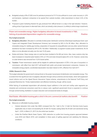 21
21
■ Budgeted subsidy of Rs 27,000 crore for petroleum products for FY17 to be sufficient to cover under-recovery in LPG
and kerosene. Upstream companies to be spared from subsidy burdden, while downstream to share 3-5% of the
burden.
■ Proposal to grant marketing freedom for gas produced from difficult terrain is a step in the right direction. However,
ceiling prices of gas based on alternate fuels, which are already under pressure, is unlikely to attract large investments
Power and renewable energy: Higher budgetary allocation to boost investments in T&D;
halving of accelerated depreciation negative for renewable energy Positive
Key budget proposals
■ Budgetary allocation: Allocation to centrally-funded power distribution schemes (Deendayal Upadhyaya Gram Jyoti
Yojana and Integrated Power Development Scheme) has increased by 85% to Rs 85 billion. Also, allocation to
renewable energy for viability gap funding, preparation of requests for prequalification and any other central financial
assistance has been increased by 65% to Rs 102 billion. Additionally, to augment nuclear power investments, Rs 30
billion is to be allocated annually over the next 15-20 years.
■ Duties and levies: Clean energy cess on coal has been doubled to Rs 400 per tonne. Also, basic customs duty has
been increased on industrial water heaters (10% vs 7.5%) and solar-tempered glass (5% vs nil). However, excise duty
on solar lanterns was removed from 12.5% levied earlier.
■ Taxation: Power transmission assets will be eligible for additional depreciation of 20% in the year of acquisition or
commission, with effect from April 2017 will benefit both public and private transmission companies. However, for
renewable energy projects, accelerated depreciation has been halved to 40%, effective from April 2017.
CRISIL Research’s View
The budget reiterates the government’s strong thrust on the power transmission & distribution and renewable energy. This
is evident from the signifincant rise in budgetary allocation through various schemes and tax breaks, which will supplement
recent reforms such as the Ujjwal Discom Assurance Yojana scheme, amendments to the National Tariff Policy and
proposed Electricity Act. Timely implementation and effective monitoring, though, will be crucial.
While halving of accelerated depreciation will adversely impact additions in the wind and rooftop solar segments (as
industrial and commercial consumers avail this to reduce cost), significant government thrust is expected to continue
through central funding, facilitation in project execution and concessional duties & charges.
Real Estate: Affordable housing gets a shot in the arm; commercial realtors also benefit Positive
Key budget proposals:
■ Measures on affordable housing projects
̶ Interest deduction limit under Sec 80EE increased from Rs 1 lakh to Rs 1.5 lakh for first-time home buyers
(applicable only on loans not exceeding Rs 35 lakh for houses costing below Rs 50 lakh and sanctioned during
April 1, 2016, to March 31, 2017) for the entire loan duration
̶ Under the Pradhan Mantri Awas Yojana, 100% deduction on profits from housing projects approved between
June 2016 and March 2019, and completed in three years of getting approval and satisfying the following
conditions:
 