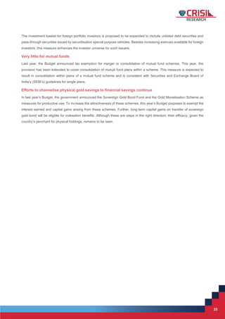 25
25
The investment basket for foreign portfolio investors is proposed to be expanded to include unlisted debt securities and
pass-through securities issued by securitisation special purpose vehicles. Besides increasing avenues available for foreign
investors, this measure enhances the investor universe for such issuers.
Very little for mutual funds
Last year, the Budget announced tax exemption for merger or consolidation of mutual fund schemes. This year, the
provision has been extended to cover consolidation of mutual fund plans within a scheme. This measure is expected to
result in consolidation within plans of a mutual fund scheme and is consistent with Securities and Exchange Board of
India’s (SEBI’s) guidelines for single plans.
Efforts to channelise physical gold savings to financial savings continue
In last year’s Budget, the government announced the Sovereign Gold Bond Fund and the Gold Monetisation Scheme as
measures for productive use. To increase the attractiveness of these schemes, this year’s Budget proposes to exempt the
interest earned and capital gains arising from these schemes. Further, long-term capital gains on transfer of sovereign
gold bond will be eligible for indexation benefits. Although these are steps in the right direction, their efficacy, given the
country’s penchant for physical holdings, remains to be seen.
 