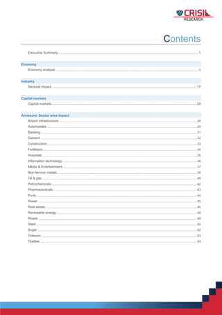 1
Contents
Executive Summary.....................................................................................................................................................1
Economy
Economy analysis.........................................................................................................................................................................5
Industry
Sectoral impact ..........................................................................................................................................................17
Capital markets
Capital markets..........................................................................................................................................................24
Annexure: Sector wise Impact
Airport infrastructure...................................................................................................................................................................28
Automobiles.................................................................................................................................................................................29
Banking ........................................................................................................................................................................................31
Cement.........................................................................................................................................................................................32
Construction.................................................................................................................................................................................33
Fertilisers......................................................................................................................................................................................34
Hospitals ......................................................................................................................................................................................35
Information technology...............................................................................................................................................................36
Media & Entertainment...............................................................................................................................................................37
Non-ferrous metals.....................................................................................................................................................................38
Oil & gas.......................................................................................................................................................................................40
Petrochemicals............................................................................................................................................................................42
Pharmaceuticals..........................................................................................................................................................................43
Ports .............................................................................................................................................................................................44
Power ...........................................................................................................................................................................................45
Real estate...................................................................................................................................................................................46
Renewable energy......................................................................................................................................................................48
Roads ...........................................................................................................................................................................................49
Steel..............................................................................................................................................................................................50
Sugar............................................................................................................................................................................................52
Telecom........................................................................................................................................................................................53
Textiles.........................................................................................................................................................................................54
 
