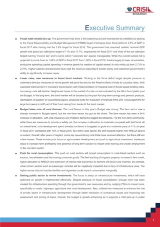 1
1
Executive Summary
■ Fiscal math mostly ties up: The government has done a fine balancing act and maintained its credibility by sticking
to the Fiscal Responsibility and Budget Management (FRBM) target of bringing down fiscal deficit to 3.5% of GDP in
fiscal 2017 after having met the 3.9% target for fiscal 2016. The government has assumed realistic nominal GDP
growth and gross tax collections target of 11% and 11.7%, respectively for fiscal 2017 and most of the tax collection
targets barring “income tax” and to some extent “corporate tax” appear manageable. While the overall subsidy bill is
projected to come down to 1.66% of GDP in fiscal 2017 from 1.90% in fiscal 2016, thanks largely to lower oil subsidies,
productive spending (capital spending + revenue grants for creation of capital assets) is only mildly up from 2.73% to
2.75%. Higher salaries and pensions have kept the revenue expenditure burden sticky and restrained government’s
ability to significantly increase capex.
■ Lower rates, new measures to boost bond markets: Sticking to the fiscal deficit target despite pressure to
undertake stimulus measures to revive growth will pave the way for the Reserve Bank of India to cut policy rates. With
expected improvement in monetary transmission with implementation of marginal cost of funds based lending rates,
borrowing costs will decline. Heightened hopes in the market of a rate cut are indicated by the fall in bond yields post
the Budget. In the long term, the bond market will be boosted by the push for long-term savings and pension products,
clarification of taxation on securitised papers, proposed code for resolution of financial firms and encouragement for
large borrowers to shift part of their fund raising from banks to the bond market.
■ Budget takes note of rural distress: The rural flavour in this year’s Budget was strong. The farm sector saw a
sharper increase in Budget spend, but the non-farm sector too got its fair share. The farm sector has seen a 94%
increase in allocation, with crop insurance and irrigation being the biggest beneficiaries. For the non-farm community,
while there are measures to provide a safety net, the increase in allocation is moderate compared with last fiscal. At
an overall level, rural development spend (mostly non-farm) is budgeted to grow at a moderate pace of 11% on-year
in fiscal 2017 compared with 15% in fiscal 2016. But within rural spend, the shift towards higher non-NREGA spend
is evident. Overall, after years of neglect, some key issues facing rural India have received attention, but there still are
a few misses. These include poor focus on agri-markets development and push to agriculture investment, inadequte
steps to increase farm profitability and absence of long-term solution to impart skills training and create employment
in the non-farm sector.
■ Push for rural consumption: This push on rural sectors will propel consumption in rural-linked sectors such as
tractors, two-wheelers and fast moving consumer goods. The fast-tracking of irrigation projects, increase in farm credit,
higher allocation to NREGA and extension of interest rate subvention to farmers will boost rural incomes. By contrast,
urban-driven sectors such as passenger vehicles will be negatively impacted due to levy of infrastructure cess. The
higher excise duty on branded textiles and cigarettes could impact consumption marginally.
■ Getting public sector to revive investments: The focus is sharp on infrastructure investments, which will have
spillovers on growth if implemented effectively. Despite pressure on fiscal consolidation, enough room has been
created for infrastructure spending through the government’s own resources and by nudging PSUs to invest more,
specifically on roads, highways, agriculture and rural development. Also, outlined are measures to enhance the role
of private sector in infrastructure development through better resolution of contractual issues and improving risk
assessment and pricing of loans. Overall, the budget is growth-enhancing as it supports a mild pick-up in public
 