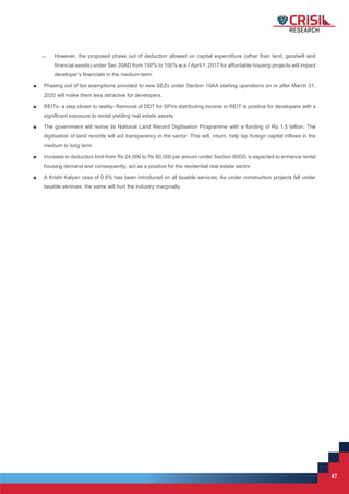 47
47
̶ However, the proposed phase out of deduction allowed on capital expenditure (other than land, goodwill and
financial assets) under Sec 35AD from 150% to 100% w.e.f April 1, 2017 for affordable housing projects will impact
developer’s financials in the medium-term
■ Phasing out of tax exemptions provided to new SEZs under Section 10AA starting operations on or after March 31,
2020 will make them less attractive for developers.
■ REITs- a step closer to reality- Removal of DDT for SPVs distributing income to REIT is positive for developers with a
significant exposure to rental yielding real estate assets
■ The government will revive its National Land Record Digitisation Programme with a funding of Rs 1.5 billion. The
digitisation of land records will aid transparency in the sector. This will, inturn, help tap foreign capital inflows in the
medium to long term
■ Increase in deduction limit from Rs 24,000 to Rs 60,000 per annum under Section 80GG is expected to enhance rental
housing demand and consequently, act as a positive for the residential real estate sector
■ A Krishi Kalyan cess of 0.5% has been introduced on all taxable services. As under construction projects fall under
taxable services, the same will hurt the industry marginally
 