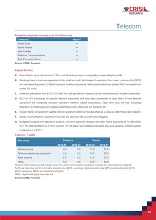 53
53
Telecom
Budget to marginally increase cost of mobile users
Company Impact
Bharti Airtel 
Bharti Infratel 
Idea Cellular 
Reliance Communications 
Tata Communications 
Source: CRISIL Research
Impact factors
A. Krishi Kalyan cess introduced at 0.5% on all taxable services to marginally increase telephone bills
B. Mobile phones to become expensive in the short term with withdrawal of exemption from basic customs duty (BCD)
and countervailing duties (CVD) on import of mobile components, while special additional duties (SAD) increased from
earlier 2% to 4%
C. However, exemption from BCD, CVD and SAD will provide an impetus to local manufacturing of mobile components
D. BCD of 10% introduced on specific telecom equipment and silica (key component of optic fibre). Pricier telecom
equipment will marginally increase operators’ network capital expenditure. Optic fibre cost will rise, impacting
BharatNet’s project costs and capital expenditure plans of players like Reliance Jio.
E. Greater clarity on spectrum trading wherein spectrum traded will be classified as a service, rather than sale of goods
F. Clarity on amortisation of spectrum fee over the spectrum life to avoid future litigation
G. Budgeted receipts from spectrum auctions, one-time spectrum charges and other levies estimated at Rs 990 billion
for FY17 (Rs 560 billion for FY16), of which Rs 108 billion was installment towards previous auctions. Another auction
to take place in FY17.
Telecom: Tariffs
(Per cent) Customs Excise
2015-16 2016-17 2015-16 2016-17
Mobile phones 0.0 0.0 12.5 12.5
Telecom networking equipment 0.0 0.0 12.5 12.5
Base stations 0.0 0.0 12.5 12.5
HDSL 0.0 0.0 12.5 12.5
Telecom networking equipment includes power line carrier communication equipment, modems and voice frequency telegraph.
Tariffs are basic duty and do not include education cess @2%, secondary higher education cess @1%, countervailing duty (CVD)
@10%, abatement @35% and additional CVD @4%.
HDSL: High bit-rate digital subscriber line
Source: CRISIL Research
 