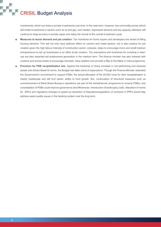 2
CRISIL Budget Analysis
2
investments, which can draw in private investments over time. In the near-term, however, low commodity prices (which
will inhibit investments in sectors such as oil and gas, and metals), depressed demand and low capacity utilisation will
continue to drag recovery in private capex and delay the revival of the overall investment cycle.
■ Measures to boost demand and job creation: Tax incentives for home buyers and developers are aimed at lifting
housing demand. This will not only have spillover effect on cement and metal sectors, but is also positive for job
creation given the high labour intensity of construction sector. Likewise, steps to encourage micro and small medium
entrepreneurs to set up businesses is an effort at job creation. Tax exemptions and incentives for investing in start-
ups are also expected aid employment generation in the medium term. The finance minister has also tinkered with
customs and excise duties to encourage domestic value addition and provide a fillip to the Make in india programme.
■ Provision for PSB recapitalisation low: Against the backdrop of sharp increase in non-performing and stressed
assets and stricter Basel III norms, the Budget has fallen short of expecations. Though the Finance Minister reiterated
the Government’s commitment to support PSBs, the actual allocation of Rs 25,000 crore for their recapitalisation is
clearly inadequate and will hurt banks’ ability to fund growth. But, continuation of structural measures such as
commencement of Bank Board Bureau’s operations (as part of the Indradhanush programme to revamp PSBs), and
consolidation of PSBs could improve governance and efficiencies. Introduction of bankruptcy code, relaxation of norms
for ARCs and regulatory changes to speed up resolution of disputes/renegotiation of contracts in PPPs would help
address asset quality issues in the banking system over the long term.
 
