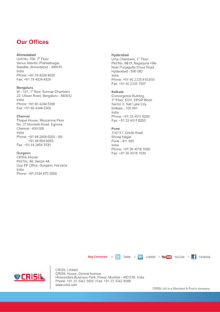 CRISIL Ltd is a Standard & Poor's company
Our Offices
Ahmedabad
th
Unit No. 706, 7 Floor
Venus Atlantis, Prahladnagar,
Satellite, Ahmedabad - 380015
India
Phone: +91 79 4024 4500
Fax: +91 79 4024 4520
Bengaluru
st
W - 101, 1 floor, Sunrise Chambers
22, Ulsoor Road, Bengaluru - 560042
India
Phone: +91 80 4244 5399
Fax: +91 80 4244 5300
Chennai
Thapar House, Mezzanine Floor
No. 37 Montieth Road, Egmore
Chennai - 600 008
India
Phone: +91 44 2854 6205 - 06/
+91 44 854 6093
Fax: +91 44 2854 7531
Gurgaon
CRISIL House
Plot No. 46, Sector 44
Opp PF Office, Gurgaon, Haryana
India
Phone: +91 0124 672 2000
Hyderabad
rd
Uma Chambers, 3 Floor
Plot No. 9&10, Nagarjuna Hills
Near Punjagutta Cross Road
Hyderabad - 500 082
India
Phone: +91 40 2335 8103/05
Fax: +91 40 2335 7507
Kolkata
Convergence Building
rd
3 Floor, D2/2, EPGP Block
Sector V, Salt Lake City
Kolkata - 700 091
India
Phone: +91 33 4011 8200
Fax: +91 33 4011 8250
Pune
1187/17, Ghole Road
Shivaji Nagar
Pune - 411 005
India
Phone: +91 20 4018 1900
Fax: +91 20 4018 1930
CRISIL Limited
CRISIL House, Central Avenue
Hiranandani Business Park, Powai, Mumbai - 400 076. India
Phone: +91 22 3342 3000 | Fax: +91 22 3342 8088
www.crisil.com
Stay Connected | Twitter | LinkedIn | YouTube | Facebook
 
