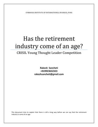 SYMBIOSIS INSTITUTE OF INTERNATIONAL BUSINESS, PUNE




       Has the retirement
    industry come of an age?
      CRISIL Young Thought Leader Competition



                                   Rakesh Sancheti
                                   +919923652323
                              rakeshsancheti@gmail.com




This document tries to explain that there is still a long way before we can say that the retirement
industry is come of an age.
 