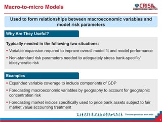 Macro-to-micro Models
Used to form relationships between macroeconomic variables and
model risk parameters
Why Are They Useful?
Typically needed in the following two situations:
 Variable expansion required to improve overall model fit and model performance
 Non-standard risk parameters needed to adequately stress bank-specific/
idiosyncratic risk
Examples
 Expanded variable coverage to include components of GDP
 Forecasting macroeconomic variables by geography to account for geographic
concentration risk
 Forecasting market indices specifically used to price bank assets subject to fair
market value accounting treatment
6

 