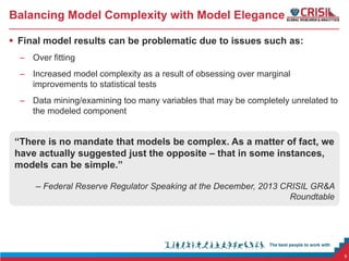 Balancing Model Complexity with Model Elegance
 Final model results can be problematic due to issues such as:
– Over fitting
– Increased model complexity as a result of obsessing over marginal
improvements to statistical tests
– Data mining/examining too many variables that may be completely unrelated to
the modeled component

“There is no mandate that models be complex. As a matter of fact, we
have actually suggested just the opposite – that in some instances,
models can be simple.”
– Federal Reserve Regulator Speaking at the December, 2013 CRISIL GR&A
Roundtable

9

 