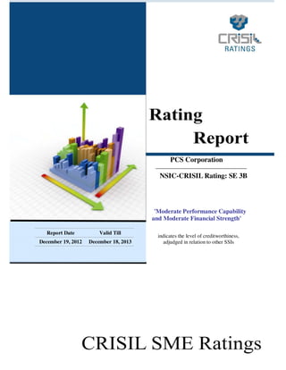 PCS Corporation
NSIC-CRISIL Rating: SE 3B

'Moderate Performance Capability
and Moderate Financial Strength'
Report Date

Valid Till

December 19, 2012

December 18, 2013

indicates the level of creditworthiness,
adjudged in relation to other SSIs

1

 